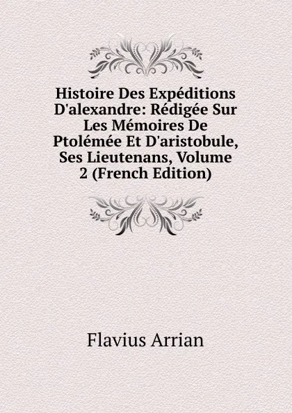 Обложка книги Histoire Des Expeditions D.alexandre: Redigee Sur Les Memoires De Ptolemee Et D.aristobule, Ses Lieutenans, Volume 2 (French Edition), Flavius Arrian