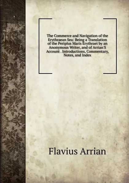 Обложка книги The Commerce and Navigation of the Erythraean Sea: Being a Translation of the Periplus Maris Erythraei by an Anonymous Writer, and of Arrian.S Account . Introductions, Commentary, Notes, and Index, Flavius Arrian