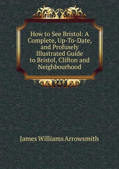 Обложка книги How to See Bristol: A Complete, Up-To-Date, and Profusely Illustrated Guide to Bristol, Clifton and Neighbourhood, James Williams Arrowsmith