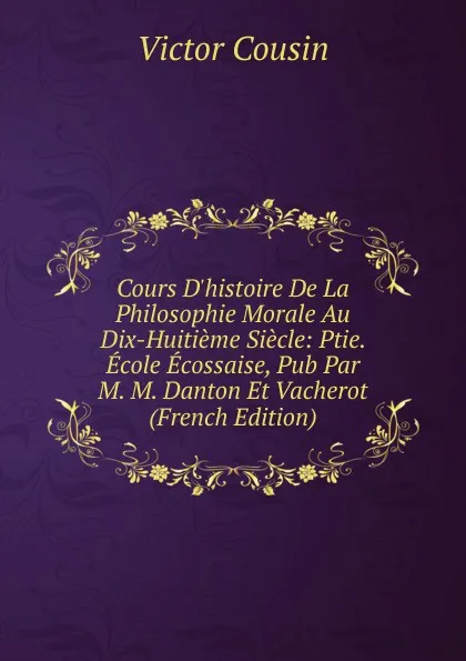 Обложка книги Cours D.histoire De La Philosophie Morale Au Dix-Huitieme Siecle: Ptie. Ecole Ecossaise, Pub Par M. M. Danton Et Vacherot (French Edition), Cousin Victor