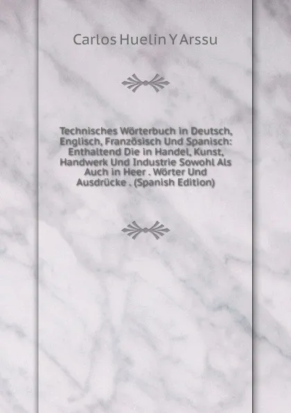 Обложка книги Technisches Worterbuch in Deutsch, Englisch, Franzosisch Und Spanisch: Enthaltend Die in Handel, Kunst, Handwerk Und Industrie Sowohl Als Auch in Heer . Worter Und Ausdrucke . (Spanish Edition), Carlos Huelin Y Arssu