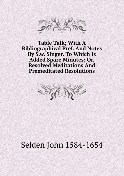 Обложка книги Table Talk; With A Bibliographical Pref. And Notes By S.w. Singer. To Which Is Added Spare Minutes; Or, Resolved Meditations And Premeditated Resolutions, Selden John 1584-1654