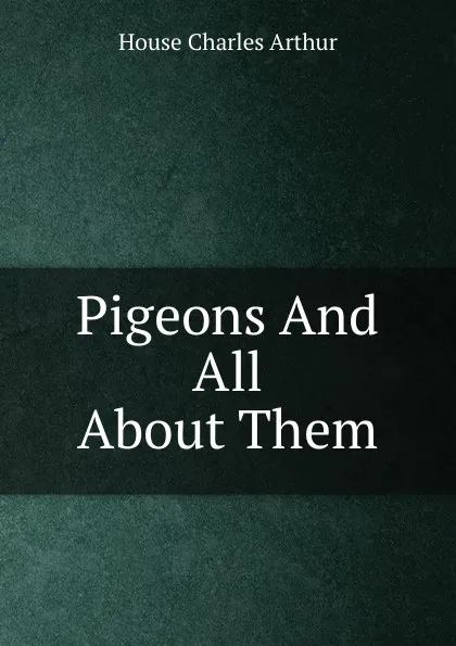 Обложка книги Pigeons And All About Them, House Charles Arthur