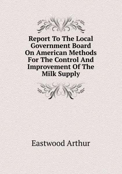 Обложка книги Report To The Local Government Board On American Methods For The Control And Improvement Of The Milk Supply, Eastwood Arthur