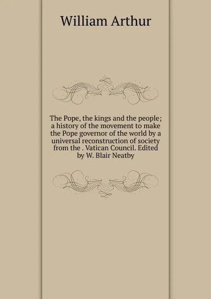 Обложка книги The Pope, the kings and the people; a history of the movement to make the Pope governor of the world by a universal reconstruction of society from the . Vatican Council. Edited by W. Blair Neatby, William Arthur