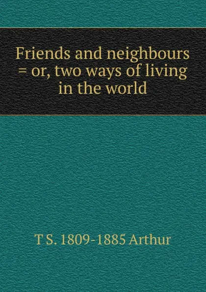 Обложка книги Friends and neighbours . or, two ways of living in the world, T S. 1809-1885 Arthur