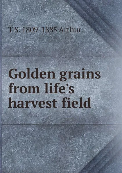 Обложка книги Golden grains from life.s harvest field, T S. 1809-1885 Arthur