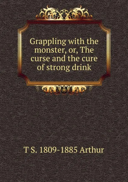 Обложка книги Grappling with the monster, or, The curse and the cure of strong drink, T S. 1809-1885 Arthur