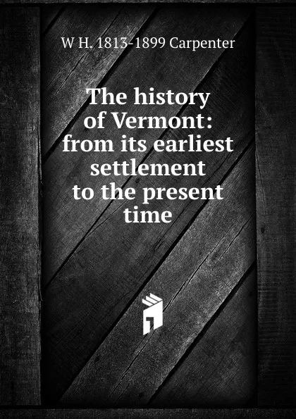 Обложка книги The history of Vermont: from its earliest settlement to the present time, W H. 1813-1899 Carpenter