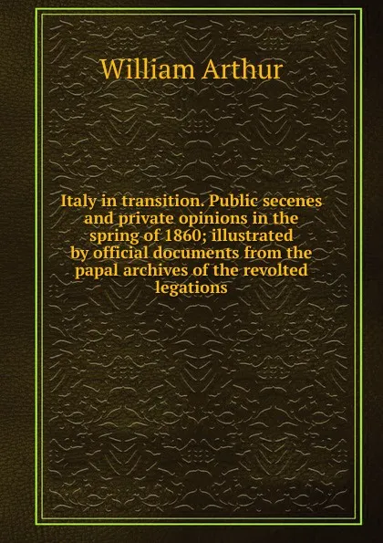 Обложка книги Italy in transition. Public secenes and private opinions in the spring of 1860; illustrated by official documents from the papal archives of the revolted legations, William Arthur