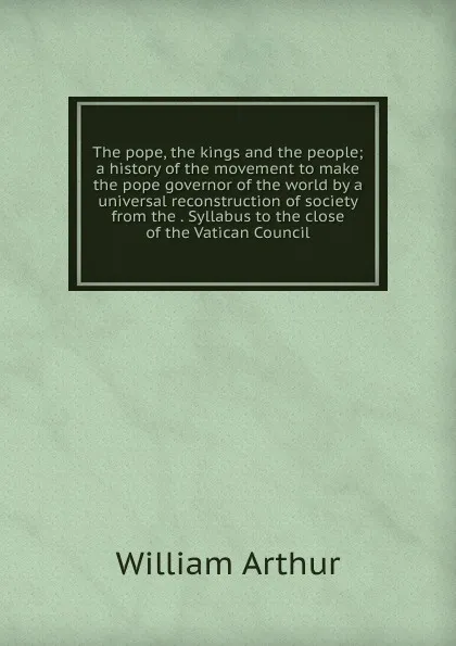 Обложка книги The pope, the kings and the people; a history of the movement to make the pope governor of the world by a universal reconstruction of society from the . Syllabus to the close of the Vatican Council, William Arthur