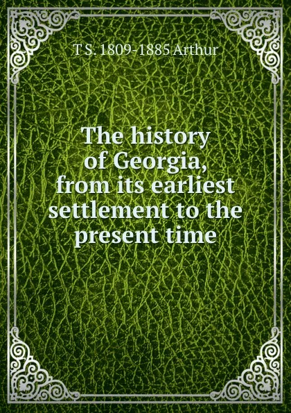 Обложка книги The history of Georgia, from its earliest settlement to the present time, T S. 1809-1885 Arthur