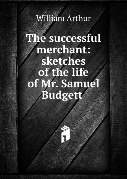 Обложка книги The successful merchant: sketches of the life of Mr. Samuel Budgett ., William Arthur