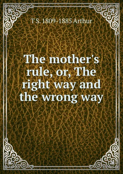 Обложка книги The mother.s rule, or, The right way and the wrong way, T S. 1809-1885 Arthur