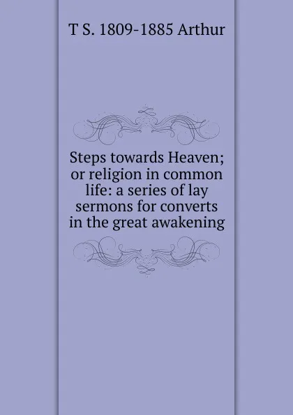 Обложка книги Steps towards Heaven; or religion in common life: a series of lay sermons for converts in the great awakening, T S. 1809-1885 Arthur