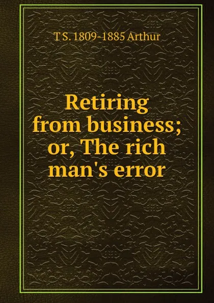 Обложка книги Retiring from business; or, The rich man.s error, T S. 1809-1885 Arthur