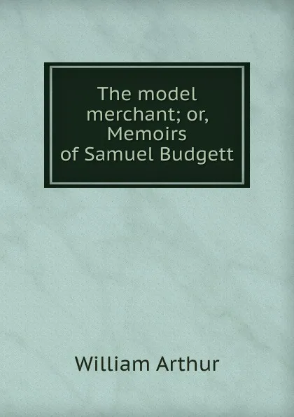 Обложка книги The model merchant; or, Memoirs of Samuel Budgett, William Arthur