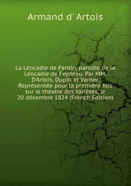 Обложка книги La Leocadie de Pantin, parodie de la Leocadie de Feydeau. Par MM. D.Artois, Dupin et Varner. Representee pour la premiere fois sur le theatre des Varietes, le 20 decembre 1824 (French Edition), Armand d' Artois