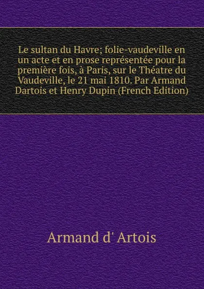 Обложка книги Le sultan du Havre; folie-vaudeville en un acte et en prose representee pour la premiere fois, a Paris, sur le Theatre du Vaudeville, le 21 mai 1810. Par Armand Dartois et Henry Dupin (French Edition), Armand d' Artois