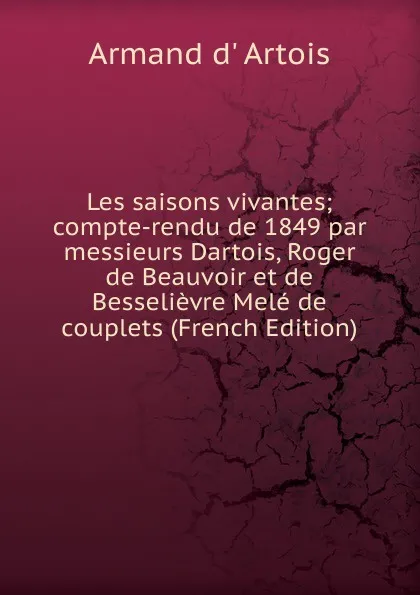 Обложка книги Les saisons vivantes; compte-rendu de 1849 par messieurs Dartois, Roger de Beauvoir et de Besselievre Mele de couplets (French Edition), Armand d' Artois