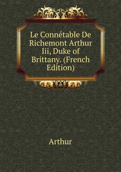 Обложка книги Le Connetable De Richemont Arthur Iii, Duke of Brittany. (French Edition), Arthur