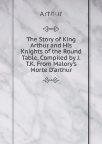 Обложка книги The Story of King Arthur and His Knights of the Round Table, Compiled by J.T.K. From Malory.s Morte D.arthur., Arthur