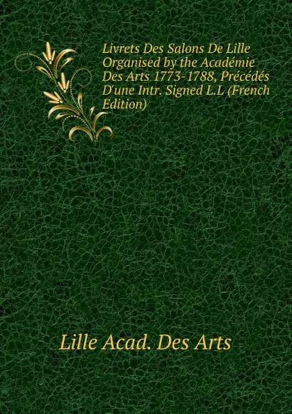 Обложка книги Livrets Des Salons De Lille Organised by the Academie Des Arts 1773-1788, Precedes D.une Intr. Signed L.L (French Edition), Lille acad. des arts