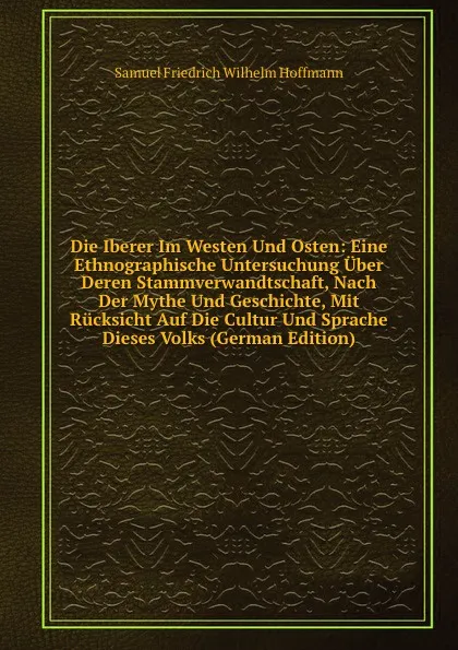 Обложка книги Die Iberer Im Westen Und Osten: Eine Ethnographische Untersuchung Uber Deren Stammverwandtschaft, Nach Der Mythe Und Geschichte, Mit Rucksicht Auf Die Cultur Und Sprache Dieses Volks (German Edition), Samuel Friedrich Wilhelm Hoffmann