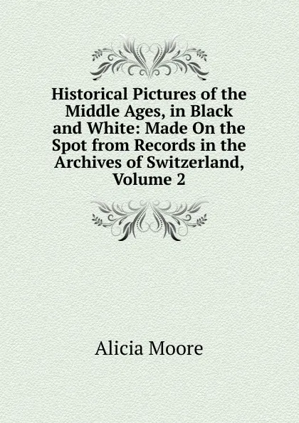 Обложка книги Historical Pictures of the Middle Ages, in Black and White: Made On the Spot from Records in the Archives of Switzerland, Volume 2, Alicia Moore