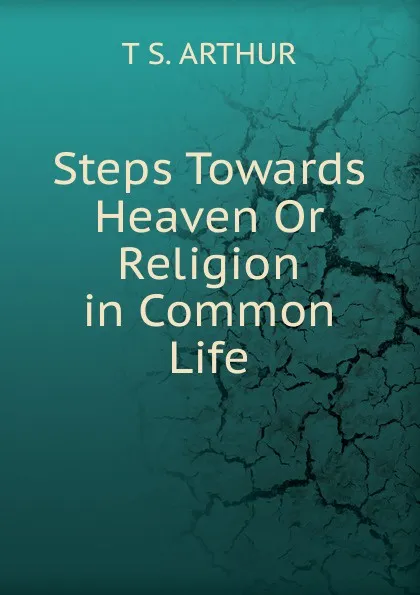 Обложка книги Steps Towards Heaven Or Religion in Common Life, T S. Arthur