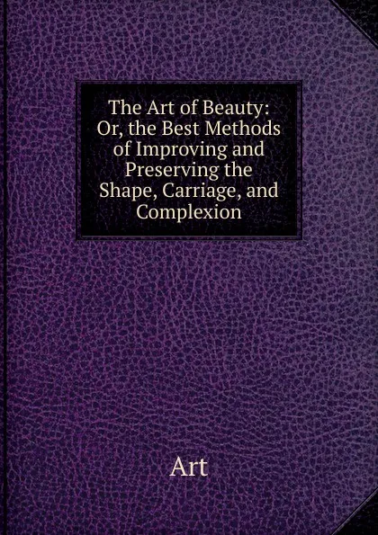 Обложка книги The Art of Beauty: Or, the Best Methods of Improving and Preserving the Shape, Carriage, and Complexion, Art