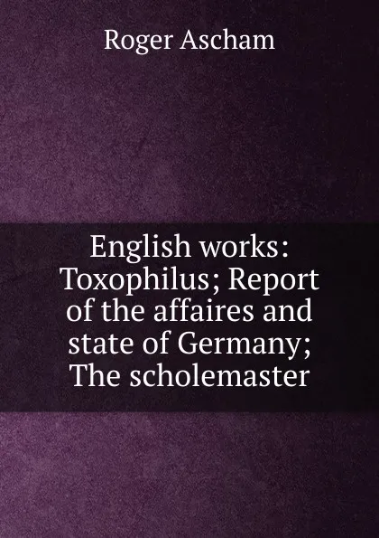 Обложка книги English works: Toxophilus; Report of the affaires and state of Germany; The scholemaster, Roger Ascham