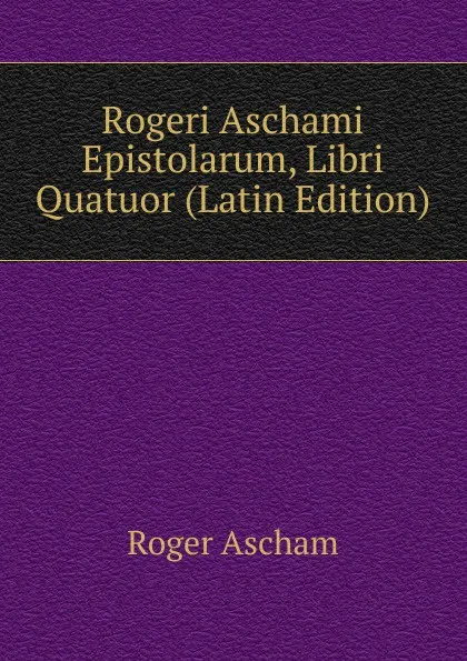 Обложка книги Rogeri Aschami Epistolarum, Libri Quatuor (Latin Edition), Roger Ascham