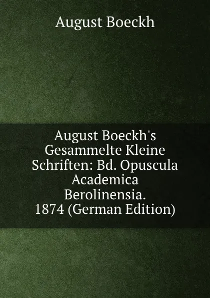 Обложка книги August Boeckh.s Gesammelte Kleine Schriften: Bd. Opuscula Academica Berolinensia. 1874 (German Edition), August Boeckh