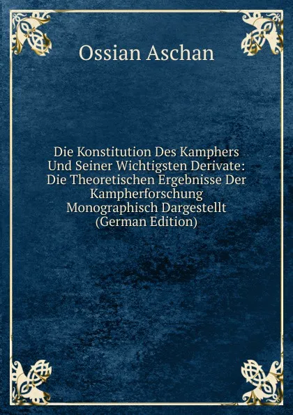 Обложка книги Die Konstitution Des Kamphers Und Seiner Wichtigsten Derivate: Die Theoretischen Ergebnisse Der Kampherforschung Monographisch Dargestellt (German Edition), Ossian Aschan