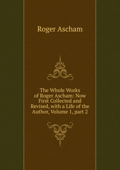 Обложка книги The Whole Works of Roger Ascham: Now First Collected and Revised, with a Life of the Author, Volume 1,.part 2, Roger Ascham