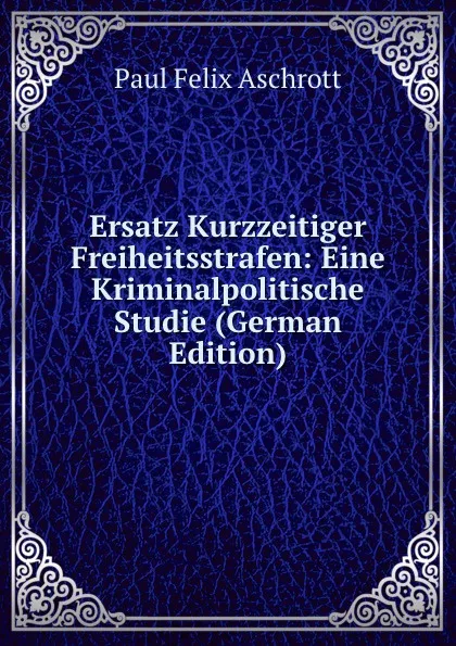 Обложка книги Ersatz Kurzzeitiger Freiheitsstrafen: Eine Kriminalpolitische Studie (German Edition), Paul Felix Aschrott