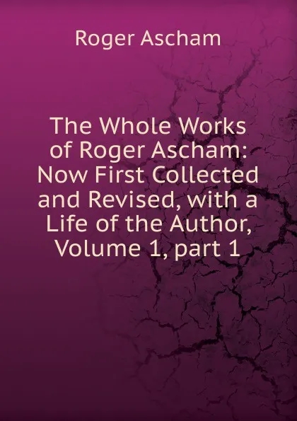 Обложка книги The Whole Works of Roger Ascham: Now First Collected and Revised, with a Life of the Author, Volume 1,.part 1, Roger Ascham