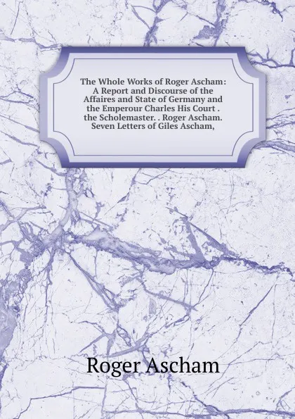 Обложка книги The Whole Works of Roger Ascham: A Report and Discourse of the Affaires and State of Germany and the Emperour Charles His Court . the Scholemaster. . Roger Ascham. Seven Letters of Giles Ascham,, Roger Ascham