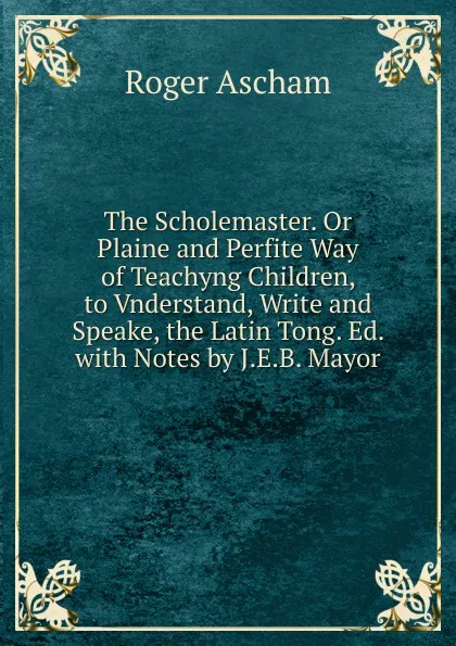 Обложка книги The Scholemaster. Or Plaine and Perfite Way of Teachyng Children, to Vnderstand, Write and Speake, the Latin Tong. Ed. with Notes by J.E.B. Mayor, Roger Ascham