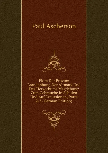 Обложка книги Flora Der Provinz Brandenburg, Der Altmark Und Des Herzothums Magdeburg: Zum Gebrauche in Schulen Und Auf Excursionen, Parts 2-3 (German Edition), Paul Ascherson