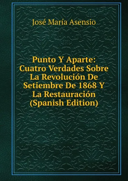 Обложка книги Punto Y Aparte: Cuatro Verdades Sobre La Revolucion De Setiembre De 1868 Y La Restauracion (Spanish Edition), José María Asensio