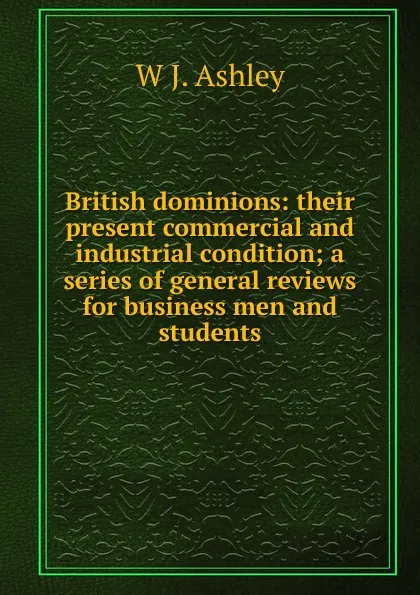 Обложка книги British dominions: their present commercial and industrial condition; a series of general reviews for business men and students, W J. Ashley