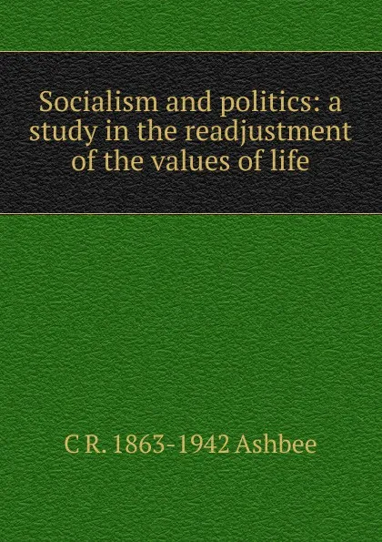 Обложка книги Socialism and politics: a study in the readjustment of the values of life, C R. 1863-1942 Ashbee