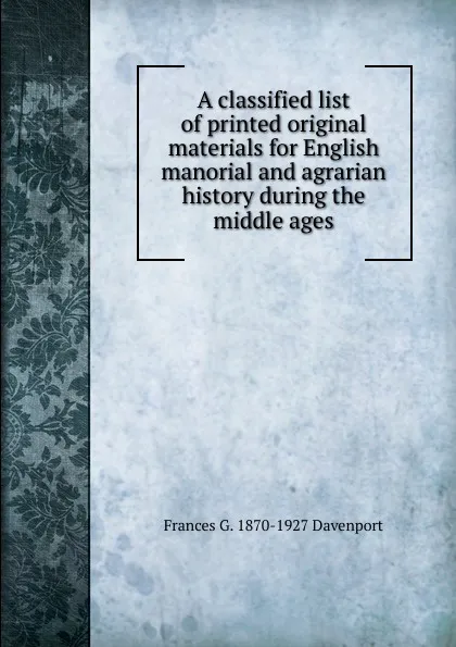 Обложка книги A classified list of printed original materials for English manorial and agrarian history during the middle ages, Frances G. 1870-1927 Davenport