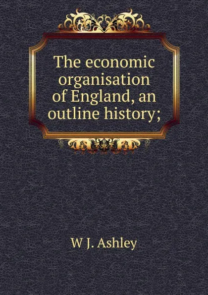 Обложка книги The economic organisation of England, an outline history;, W J. Ashley