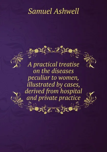 Обложка книги A practical treatise on the diseases peculiar to women, illustrated by cases, derived from hospital and private practice, Samuel Ashwell