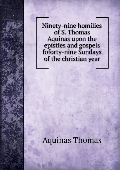 Обложка книги Ninety-nine homilies of S. Thomas Aquinas upon the epistles and gospels foforty-nine Sundays of the christian year, Aquinas Thomas