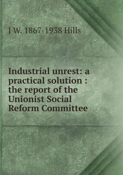 Обложка книги Industrial unrest: a practical solution : the report of the Unionist Social Reform Committee, J W. 1867-1938 Hills