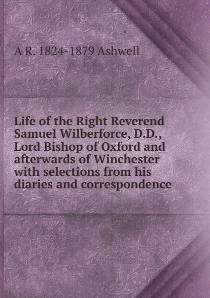 Обложка книги Life of the Right Reverend Samuel Wilberforce, D.D., Lord Bishop of Oxford and afterwards of Winchester with selections from his diaries and correspondence, A R. 1824-1879 Ashwell